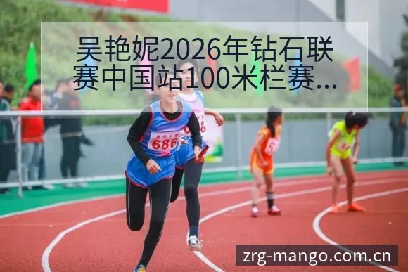 吴艳妮2026年钻石联赛中国站100米栏赛程及外卡争夺分 - 芒果体育App